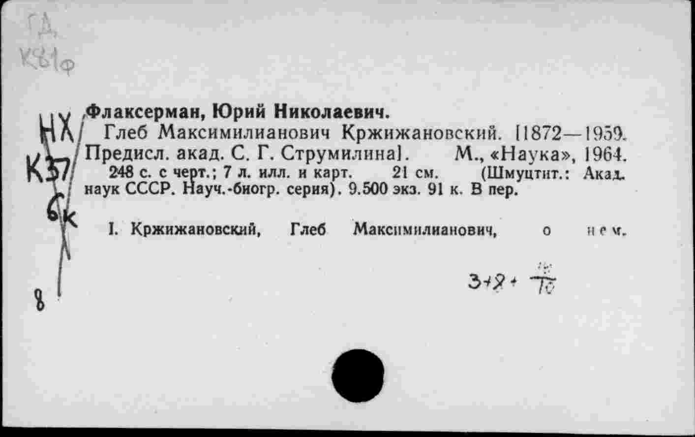 ﻿ГД,
<. .у .Флаксерман, Юрий Николаевич.
|пд/ Глеб Максимилианович Кржижановский. [1872—1959. ТД/Предисл. акад. С. Г. Струмилина]. М., «Наука», 1964. 5/	243 с. с черт.; 7 л. илл. и карт. 21 см. (Шмуцтит.: Акад..
• наук СССР. Науч.-биогр. серия). 9.500 экз. 91 к. В пер.
р I. Кржижановский, Глеб Максимилианович, о не м.
3-бН "77
I 1